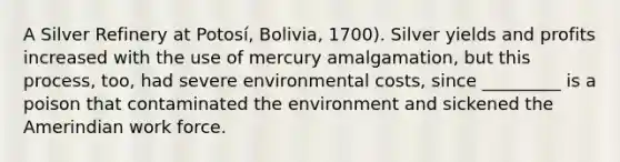 A Silver Refinery at Potosí, Bolivia, 1700). Silver yields and profits increased with the use of mercury amalgamation, but this process, too, had severe environmental costs, since _________ is a poison that contaminated the environment and sickened the Amerindian work force.