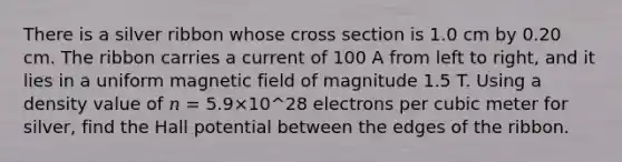 There is a silver ribbon whose cross section is 1.0 cm by 0.20 cm. The ribbon carries a current of 100 A from left to right, and it lies in a uniform magnetic field of magnitude 1.5 T. Using a density value of 𝑛 = 5.9×10^28 electrons per cubic meter for silver, find the Hall potential between the edges of the ribbon.