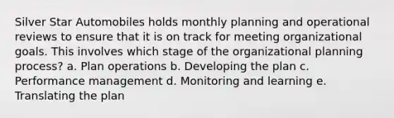 Silver Star Automobiles holds monthly planning and operational reviews to ensure that it is on track for meeting organizational goals. This involves which stage of the organizational planning process? a. Plan operations b. Developing the plan c. Performance management d. Monitoring and learning e. Translating the plan