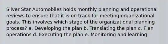 Silver Star Automobiles holds monthly planning and operational reviews to ensure that it is on track for meeting organizational goals. This involves which stage of the organizational planning process? a. Developing the plan b. Translating the plan c. Plan operations d. Executing the plan e. Monitoring and learning