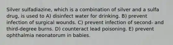 Silver sulfadiazine, which is a combination of silver and a sulfa drug, is used to A) disinfect water for drinking. B) prevent infection of surgical wounds. C) prevent infection of second- and third-degree burns. D) counteract lead poisoning. E) prevent ophthalmia neonatorum in babies.