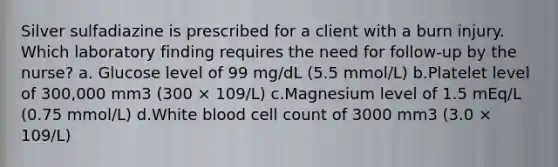 Silver sulfadiazine is prescribed for a client with a burn injury. Which laboratory finding requires the need for follow-up by the nurse? a. Glucose level of 99 mg/dL (5.5 mmol/L) b.Platelet level of 300,000 mm3 (300 × 109/L) c.Magnesium level of 1.5 mEq/L (0.75 mmol/L) d.White blood cell count of 3000 mm3 (3.0 × 109/L)