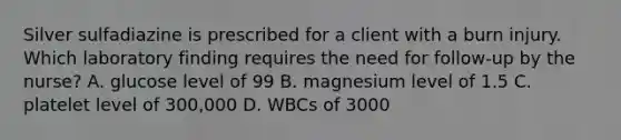 Silver sulfadiazine is prescribed for a client with a burn injury. Which laboratory finding requires the need for follow-up by the nurse? A. glucose level of 99 B. magnesium level of 1.5 C. platelet level of 300,000 D. WBCs of 3000