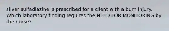 silver sulfadiazine is prescribed for a client with a burn injury. Which laboratory finding requires the NEED FOR MONITORING by the nurse?