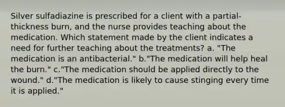 Silver sulfadiazine is prescribed for a client with a partial-thickness burn, and the nurse provides teaching about the medication. Which statement made by the client indicates a need for further teaching about the treatments? a. "The medication is an antibacterial." b."The medication will help heal the burn." c."The medication should be applied directly to the wound." d."The medication is likely to cause stinging every time it is applied."