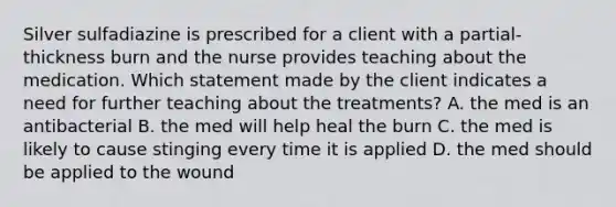 Silver sulfadiazine is prescribed for a client with a partial-thickness burn and the nurse provides teaching about the medication. Which statement made by the client indicates a need for further teaching about the treatments? A. the med is an antibacterial B. the med will help heal the burn C. the med is likely to cause stinging every time it is applied D. the med should be applied to the wound