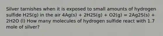 Silver tarnishes when it is exposed to small amounts of hydrogen sulfide H2S(g) in the air 4Ag(s) + 2H2S(g) + O2(g) = 2Ag2S(s) + 2H2O (l) How many molecules of hydrogen sulfide react with 1.7 mole of silver?