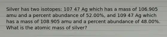 Silver has two isotopes: 107 47 Ag which has a mass of 106.905 amu and a percent abundance of 52.00%, and 109 47 Ag which has a mass of 108.905 amu and a percent abundance of 48.00%. What is the atomic mass of silver?