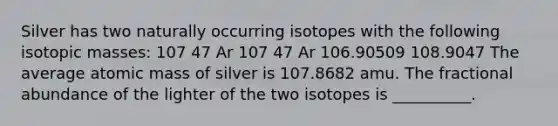 Silver has two naturally occurring isotopes with the following isotopic masses: 107 47 Ar 107 47 Ar 106.90509 108.9047 The average atomic mass of silver is 107.8682 amu. The fractional abundance of the lighter of the two isotopes is __________.