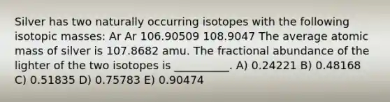 Silver has two naturally occurring isotopes with the following isotopic masses: Ar Ar 106.90509 108.9047 The average atomic mass of silver is 107.8682 amu. The fractional abundance of the lighter of the two isotopes is __________. A) 0.24221 B) 0.48168 C) 0.51835 D) 0.75783 E) 0.90474