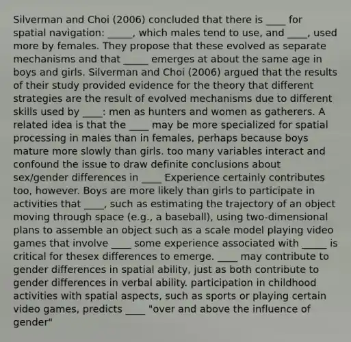 Silverman and Choi (2006) concluded that there is ____ for spatial navigation: _____, which males tend to use, and ____, used more by females. They propose that these evolved as separate mechanisms and that _____ emerges at about the same age in boys and girls. Silverman and Choi (2006) argued that the results of their study provided evidence for the theory that different strategies are the result of evolved mechanisms due to different skills used by ____: men as hunters and women as gatherers. A related idea is that the ____ may be more specialized for spatial processing in males than in females, perhaps because boys mature more slowly than girls. too many variables interact and confound the issue to draw definite conclusions about sex/gender differences in ____ Experience certainly contributes too, however. Boys are more likely than girls to participate in activities that ____, such as estimating the trajectory of an object moving through space (e.g., a baseball), using two-dimensional plans to assemble an object such as a scale model playing video games that involve ____ some experience associated with _____ is critical for thesex differences to emerge. ____ may contribute to gender differences in spatial ability, just as both contribute to gender differences in verbal ability. participation in childhood activities with spatial aspects, such as sports or playing certain video games, predicts ____ "over and above the influence of gender"