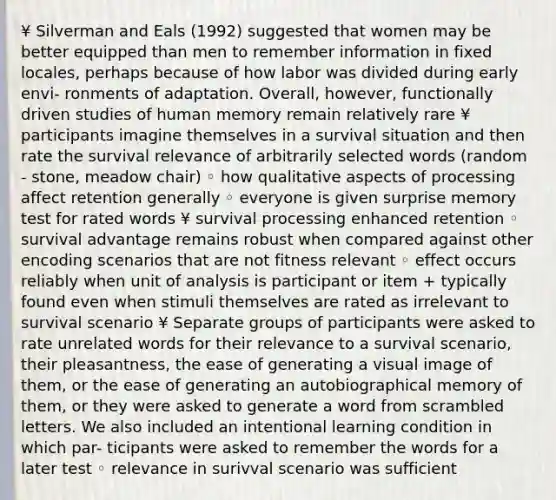 ¥ Silverman and Eals (1992) suggested that women may be better equipped than men to remember information in fixed locales, perhaps because of how labor was divided during early envi- ronments of adaptation. Overall, however, functionally driven studies of human memory remain relatively rare ¥ participants imagine themselves in a survival situation and then rate the survival relevance of arbitrarily selected words (random - stone, meadow chair) ◦ how qualitative aspects of processing affect retention generally ◦ everyone is given surprise memory test for rated words ¥ survival processing enhanced retention ◦ survival advantage remains robust when compared against other encoding scenarios that are not fitness relevant ◦ effect occurs reliably when unit of analysis is participant or item + typically found even when stimuli themselves are rated as irrelevant to survival scenario ¥ Separate groups of participants were asked to rate unrelated words for their relevance to a survival scenario, their pleasantness, the ease of generating a visual image of them, or the ease of generating an autobiographical memory of them, or they were asked to generate a word from scrambled letters. We also included an intentional learning condition in which par- ticipants were asked to remember the words for a later test ◦ relevance in surivval scenario was sufficient