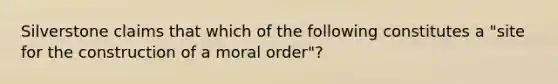 Silverstone claims that which of the following constitutes a "site for the construction of a moral order"?