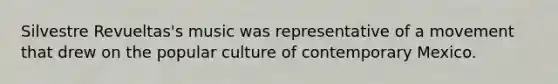 Silvestre Revueltas's music was representative of a movement that drew on the popular culture of contemporary Mexico.