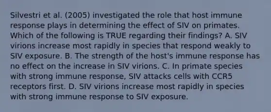 Silvestri et al. (2005) investigated the role that host immune response plays in determining the effect of SIV on primates. Which of the following is TRUE regarding their findings? A. SIV virions increase most rapidly in species that respond weakly to SIV exposure. B. The strength of the host's immune response has no effect on the increase in SIV virions. C. In primate species with strong immune response, SIV attacks cells with CCR5 receptors first. D. SIV virions increase most rapidly in species with strong immune response to SIV exposure.