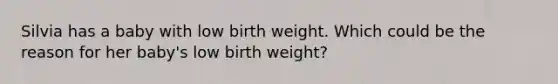 Silvia has a baby with low birth weight. Which could be the reason for her baby's low birth weight?