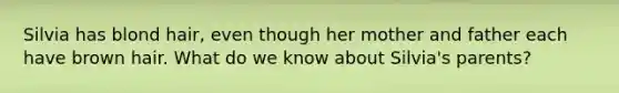 Silvia has blond hair, even though her mother and father each have brown hair. What do we know about Silvia's parents?