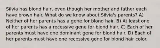 Silvia has blond hair, even though her mother and father each have brown hair. What do we know about Silvia's parents? A) Neither of her parents has a gene for blond hair. B) At least one of her parents has a recessive gene for blond hair. C) Each of her parents must have one dominant gene for blond hair. D) Each of her parents must have one recessive gene for blond hair color.