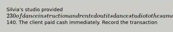 Silvia's studio provided 230 of dance instruction and rented out its dance studio to the same client for another140. The client paid cash immediately. Record the transaction