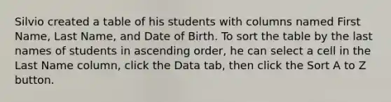 Silvio created a table of his students with columns named First Name, Last Name, and Date of Birth. To sort the table by the last names of students in ascending order, he can select a cell in the Last Name column, click the Data tab, then click the Sort A to Z button.