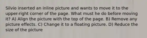 Silvio inserted an inline picture and wants to move it to the upper-right corner of the page. What must he do before moving it? A) Align the picture with the top of the page. B) Remove any picture effects. C) Change it to a floating picture. D) Reduce the size of the picture