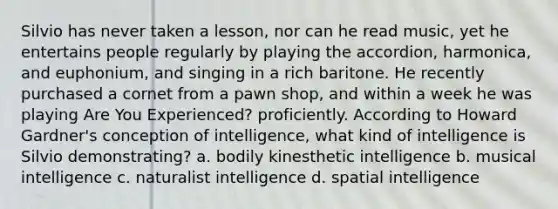 Silvio has never taken a lesson, nor can he read music, yet he entertains people regularly by playing the accordion, harmonica, and euphonium, and singing in a rich baritone. He recently purchased a cornet from a pawn shop, and within a week he was playing Are You Experienced? proficiently. According to Howard Gardner's conception of intelligence, what kind of intelligence is Silvio demonstrating? a. bodily kinesthetic intelligence b. musical intelligence c. naturalist intelligence d. spatial intelligence