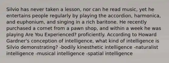 Silvio has never taken a lesson, nor can he read music, yet he entertains people regularly by playing the accordion, harmonica, and euphonium, and singing in a rich baritone. He recently purchased a cornet from a pawn shop, and within a week he was playing Are You Experienced? proficiently. According to Howard Gardner's conception of intelligence, what kind of intelligence is Silvio demonstrating? -bodily kinesthetic intelligence -naturalist intelligence -musical intelligence -spatial intelligence