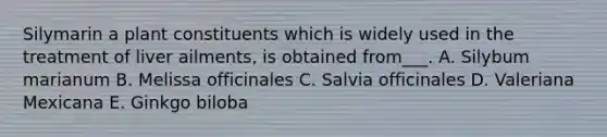 Silymarin a plant constituents which is widely used in the treatment of liver ailments, is obtained from___. A. Silybum marianum B. Melissa officinales C. Salvia officinales D. Valeriana Mexicana E. Ginkgo biloba