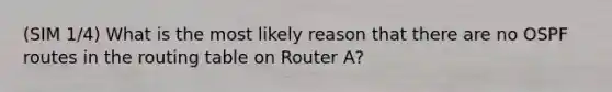 (SIM 1/4) What is the most likely reason that there are no OSPF routes in the routing table on Router A?