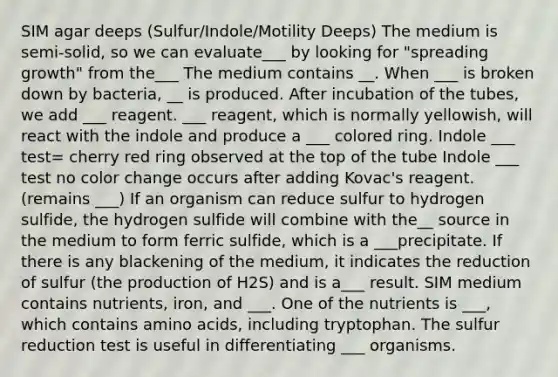 SIM agar deeps (Sulfur/Indole/Motility Deeps) The medium is semi-solid, so we can evaluate___ by looking for "spreading growth" from the___ The medium contains __. When ___ is broken down by bacteria, __ is produced. After incubation of the tubes, we add ___ reagent. ___ reagent, which is normally yellowish, will react with the indole and produce a ___ colored ring. Indole ___ test= cherry red ring observed at the top of the tube Indole ___ test no color change occurs after adding Kovac's reagent. (remains ___) If an organism can reduce sulfur to hydrogen sulfide, the hydrogen sulfide will combine with the__ source in the medium to form ferric sulfide, which is a ___precipitate. If there is any blackening of the medium, it indicates the reduction of sulfur (the production of H2S) and is a___ result. SIM medium contains nutrients, iron, and ___. One of the nutrients is ___, which contains amino acids, including tryptophan. The sulfur reduction test is useful in differentiating ___ organisms.