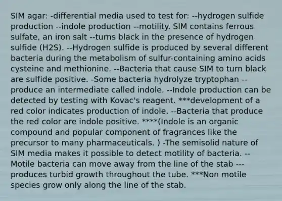 SIM agar: -differential media used to test for: --hydrogen sulfide production --indole production --motility. SIM contains ferrous sulfate, an iron salt --turns black in the presence of hydrogen sulfide (H2S). --Hydrogen sulfide is produced by several different bacteria during the metabolism of sulfur-containing amino acids cysteine and methionine. --Bacteria that cause SIM to turn black are sulfide positive. -Some bacteria hydrolyze tryptophan --produce an intermediate called indole. --Indole production can be detected by testing with Kovac's reagent. ***development of a red color indicates production of indole. --Bacteria that produce the red color are indole positive. ****(Indole is an organic compound and popular component of fragrances like the precursor to many pharmaceuticals. ) -The semisolid nature of SIM media makes it possible to detect motility of bacteria. --Motile bacteria can move away from the line of the stab ---produces turbid growth throughout the tube. ***Non motile species grow only along the line of the stab.