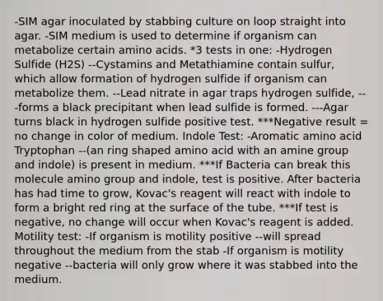 -SIM agar inoculated by stabbing culture on loop straight into agar. -SIM medium is used to determine if organism can metabolize certain amino acids. *3 tests in one: -Hydrogen Sulfide (H2S) --Cystamins and Metathiamine contain sulfur, which allow formation of hydrogen sulfide if organism can metabolize them. --Lead nitrate in agar traps hydrogen sulfide, ---forms a black precipitant when lead sulfide is formed. ---Agar turns black in hydrogen sulfide positive test. ***Negative result = no change in color of medium. Indole Test: -Aromatic amino acid Tryptophan --(an ring shaped amino acid with an amine group and indole) is present in medium. ***If Bacteria can break this molecule amino group and indole, test is positive. After bacteria has had time to grow, Kovac's reagent will react with indole to form a bright red ring at the surface of the tube. ***If test is negative, no change will occur when Kovac's reagent is added. Motility test: -If organism is motility positive --will spread throughout the medium from the stab -If organism is motility negative --bacteria will only grow where it was stabbed into the medium.