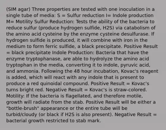 (SIM agar) Three properties are tested with one inoculation in a single tube of media: S = Sulfur reduction I= Indole production M= Motility Sulfur Reduction: Tests the ability of the bacteria to reduce sulfur (produce hydrogen sulfide, H2S) via catabolism of the amino acid cysteine by the enzyme cysteine desulfurase. If hydrogen sulfide is produced, it will combine with iron in the medium to form ferric sulfide, a black precipitate. Positive Result = black precipitate Indole Production: Bacteria that have the enzyme tryptophanase, are able to hydrolyze the amino acid tryptophan in the media, converting it to indole, pyruvic acid, and ammonia. Following the 48 hour incubation, Kovac's reagent is added, which will react with any indole that is present to produce a red quinoidal compound. Positive Result = Kovac's turns bright red. Negative Result = Kovac's is straw-colored. Motility: If the bacteria is flagellated, and therefore motile, growth will radiate from the stab. Positive Result will be either a "bottle-brush" appearance or the entire tube will be turbid/cloudy (or black if H2S is also present). Negative Result = bacterial growth restricted to stab mark.