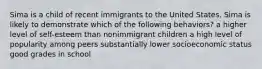 Sima is a child of recent immigrants to the United States. Sima is likely to demonstrate which of the following behaviors? a higher level of self-esteem than nonimmigrant children a high level of popularity among peers substantially lower socioeconomic status good grades in school