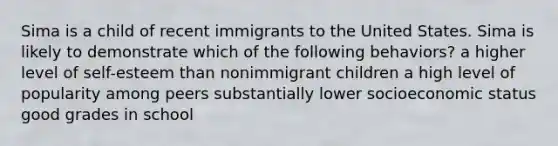 Sima is a child of recent immigrants to the United States. Sima is likely to demonstrate which of the following behaviors? a higher level of self-esteem than nonimmigrant children a high level of popularity among peers substantially lower socioeconomic status good grades in school