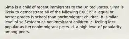 Sima is a child of recent immigrants to the United States. Sima is likely to demonstrate all of the following EXCEPT a. equal or better grades in school than nonimmigrant children. b. similar level of self-esteem as nonimmigrant children. c. feeling less popular as her nonimmigrant peers. d. a high level of popularity among peers.