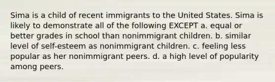 Sima is a child of recent immigrants to the United States. Sima is likely to demonstrate all of the following EXCEPT a. equal or better grades in school than nonimmigrant children. b. similar level of self-esteem as nonimmigrant children. c. feeling less popular as her nonimmigrant peers. d. a high level of popularity among peers.