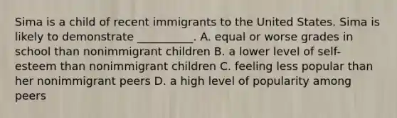 Sima is a child of recent immigrants to the United States. Sima is likely to demonstrate __________. A. equal or worse grades in school than nonimmigrant children B. a lower level of self-esteem than nonimmigrant children C. feeling less popular than her nonimmigrant peers D. a high level of popularity among peers