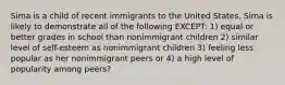 Sima is a child of recent immigrants to the United States. Sima is likely to demonstrate all of the following EXCEPT: 1) equal or better grades in school than nonimmigrant children 2) similar level of self-esteem as nonimmigrant children 3) feeling less popular as her nonimmigrant peers or 4) a high level of popularity among peers?