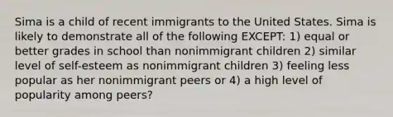 Sima is a child of recent immigrants to the United States. Sima is likely to demonstrate all of the following EXCEPT: 1) equal or better grades in school than nonimmigrant children 2) similar level of self-esteem as nonimmigrant children 3) feeling less popular as her nonimmigrant peers or 4) a high level of popularity among peers?