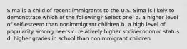 Sima is a child of recent immigrants to the U.S. Sima is likely to demonstrate which of the following? Select one: a. a higher level of self-esteem than nonimmigrant children b. a high level of popularity among peers c. relatively higher socioeconomic status d. higher grades in school than nonimmigrant children