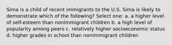 Sima is a child of recent immigrants to the U.S. Sima is likely to demonstrate which of the following? Select one: a. a higher level of self-esteem than nonimmigrant children b. a high level of popularity among peers c. relatively higher socioeconomic status d. higher grades in school than nonimmigrant children