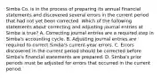 Simba Co. is in the process of preparing its annual financial statements and discovered several errors in the current period that had not yet been corrected. Which of the following statements about correcting and adjusting journal entries at Simba is true? A. Correcting journal entries are a required step in Simba's accounting cycle. B. Adjusting journal entries are required to correct Simba's current-year errors. C. Errors discovered in the current period should be corrected before Simba's financial statements are prepared. D. Simba's prior periods must be adjusted for errors that occurred in the current period.