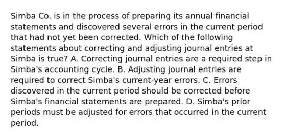 Simba Co. is in the process of preparing its annual <a href='https://www.questionai.com/knowledge/kFBJaQCz4b-financial-statements' class='anchor-knowledge'>financial statements</a> and discovered several errors in the current period that had not yet been corrected. Which of the following statements about correcting and adjusting <a href='https://www.questionai.com/knowledge/k7UlY65VeM-journal-entries' class='anchor-knowledge'>journal entries</a> at Simba is true? A. Correcting journal entries are a required step in Simba's accounting cycle. B. Adjusting journal entries are required to correct Simba's current-year errors. C. Errors discovered in the current period should be corrected before Simba's financial statements are prepared. D. Simba's prior periods must be adjusted for errors that occurred in the current period.