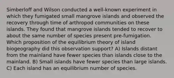 Simberloff and Wilson conducted a well‐known experiment in which they fumigated small mangrove islands and observed the recovery through time of arthropod communities on these islands. They found that mangrove islands tended to recover to about the same number of species present pre‐fumigation. Which proposition of the equilibrium theory of island biogeography did this observation support? A) Islands distant from the mainland have fewer species than islands close to the mainland. B) Small islands have fewer species than large islands. C) Each island has an equilibrium number of species.