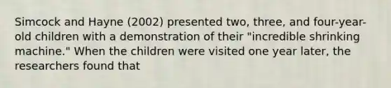 Simcock and Hayne (2002) presented two, three, and four-year-old children with a demonstration of their "incredible shrinking machine." When the children were visited one year later, the researchers found that