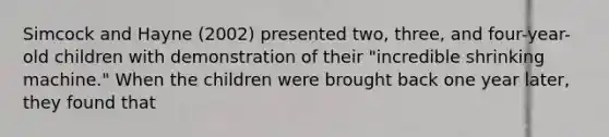 Simcock and Hayne (2002) presented two, three, and four-year-old children with demonstration of their "incredible shrinking machine." When the children were brought back one year later, they found that