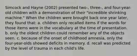 Simcock and Hayne (2002) presented two-, three-, and four-year-old children with a demonstration of their "incredible shrinking machine." When the children were brought back one year later, they found that: a. children only recalled items if the words for those items were in the vocabulary at the time of presentation. b. only the oldest children could remember any of the objects seen. c. because of the onset of childhood amnesia, only the four-year-olds showed deficits in memory. d. recall was predicted by the level of trauma in each child's life.