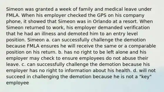 Simeon was granted a week of family and medical leave under FMLA. When his employer checked the GPS on his company phone, it showed that Simeon was in Orlando at a resort. When Simeon returned to work, his employer demanded verification that he had an illness and demoted him to an entry level position. Simeon a. can successfully challenge the demotion because FMLA ensures he will receive the same or a comparable position on his return. b. has no right to be left alone and his employer may check to ensure employees do not abuse their leave. c. can successfully challenge the demotion because his employer has no right to information about his health. d. will not succeed in challenging the demotion because he is not a "key" employee