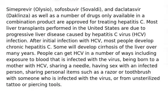 Simeprevir (Olysio), sofosbuvir (Sovaldi), and daclatasvir (Daklinza) as well as a number of drugs only available in a combination product are approved for treating hepatitis C. Most liver transplants performed in the United States are due to progressive liver disease caused by hepatitis C virus (HCV) infection. After initial infection with HCV, most people develop chronic hepatitis C. Some will develop cirrhosis of the liver over many years. People can get HCV in a number of ways including exposure to blood that is infected with the virus, being born to a mother with HCV, sharing a needle, having sex with an infected person, sharing personal items such as a razor or toothbrush with someone who is infected with the virus, or from unsterilized tattoo or piercing tools.